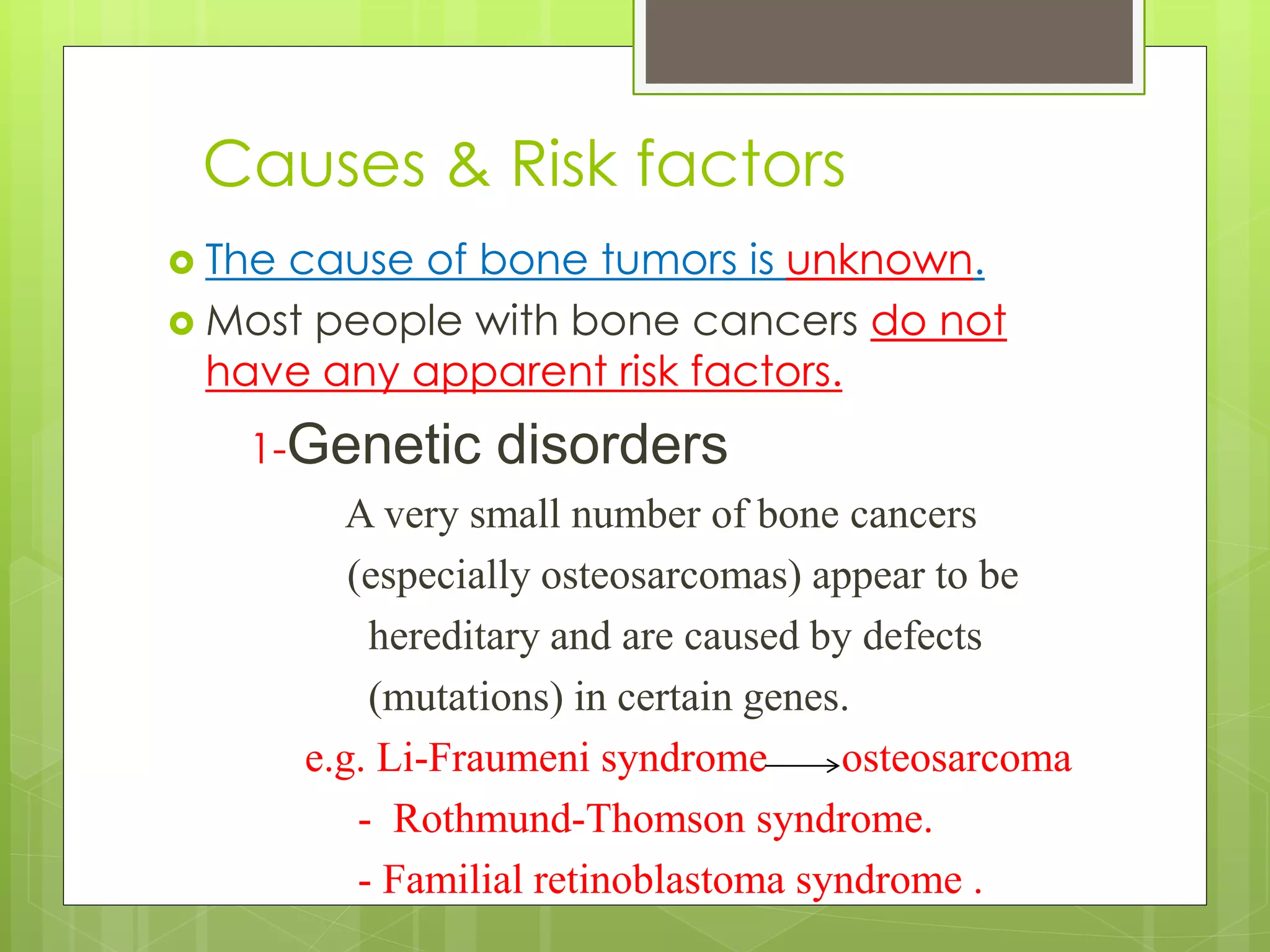 Causes & Risk factors
 The cause of bone tumors is unknown.
 Most people with bone cancers do not
have any apparent risk factors.
1-Genetic disorders
A very small number of bone cancers
(especially osteosarcomas) appear to be
hereditary and are caused by defects
(mutations) in certain genes.
e.g. Li-Fraumeni syndrome osteosarcoma
- Rothmund-Thomson syndrome.
- Familial retinoblastoma syndrome .
 