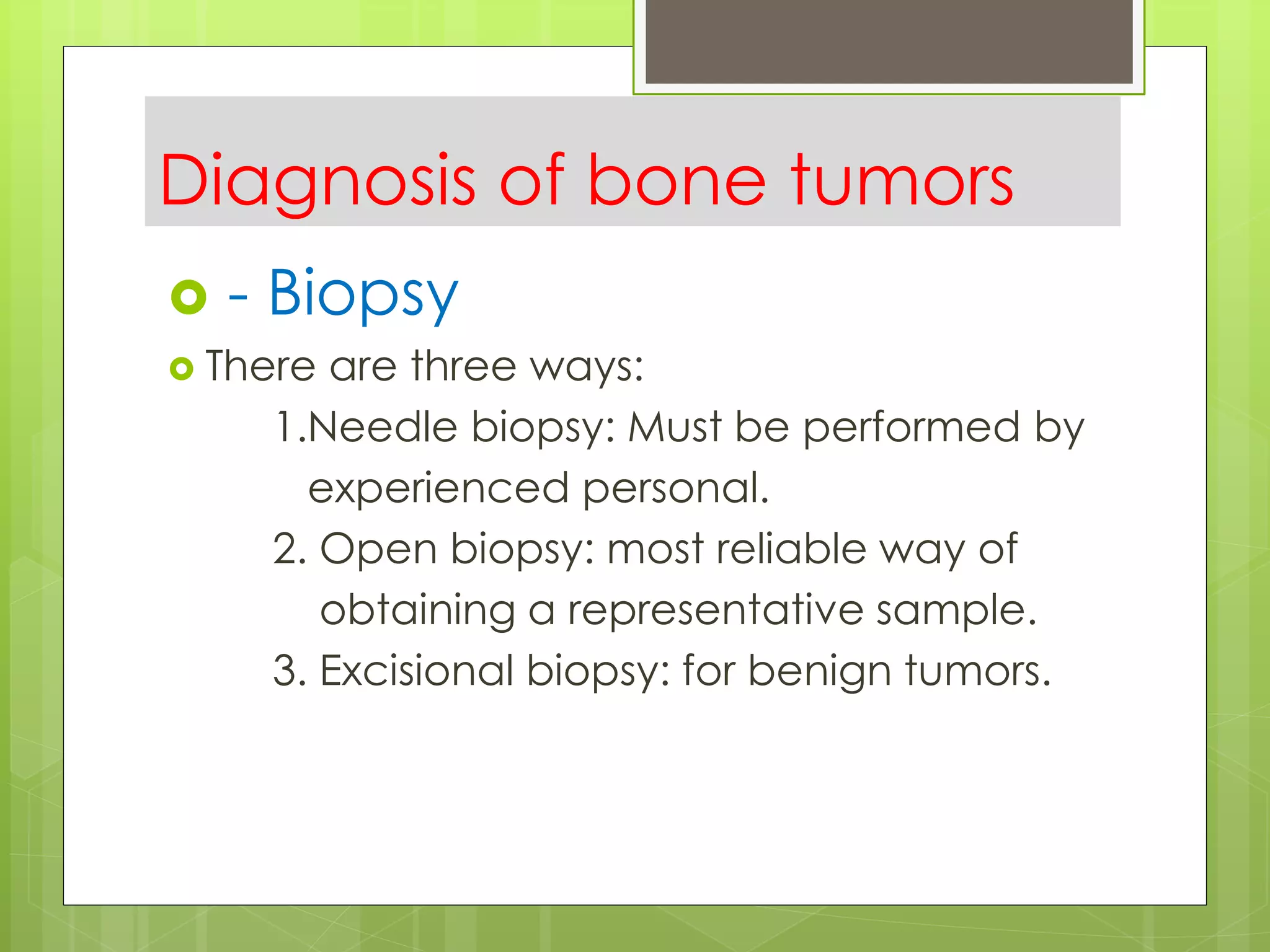 Diagnosis of bone tumors
 - Biopsy
 There are three ways:
1.Needle biopsy: Must be performed by
experienced personal.
2. Open biopsy: most reliable way of
obtaining a representative sample.
3. Excisional biopsy: for benign tumors.
 