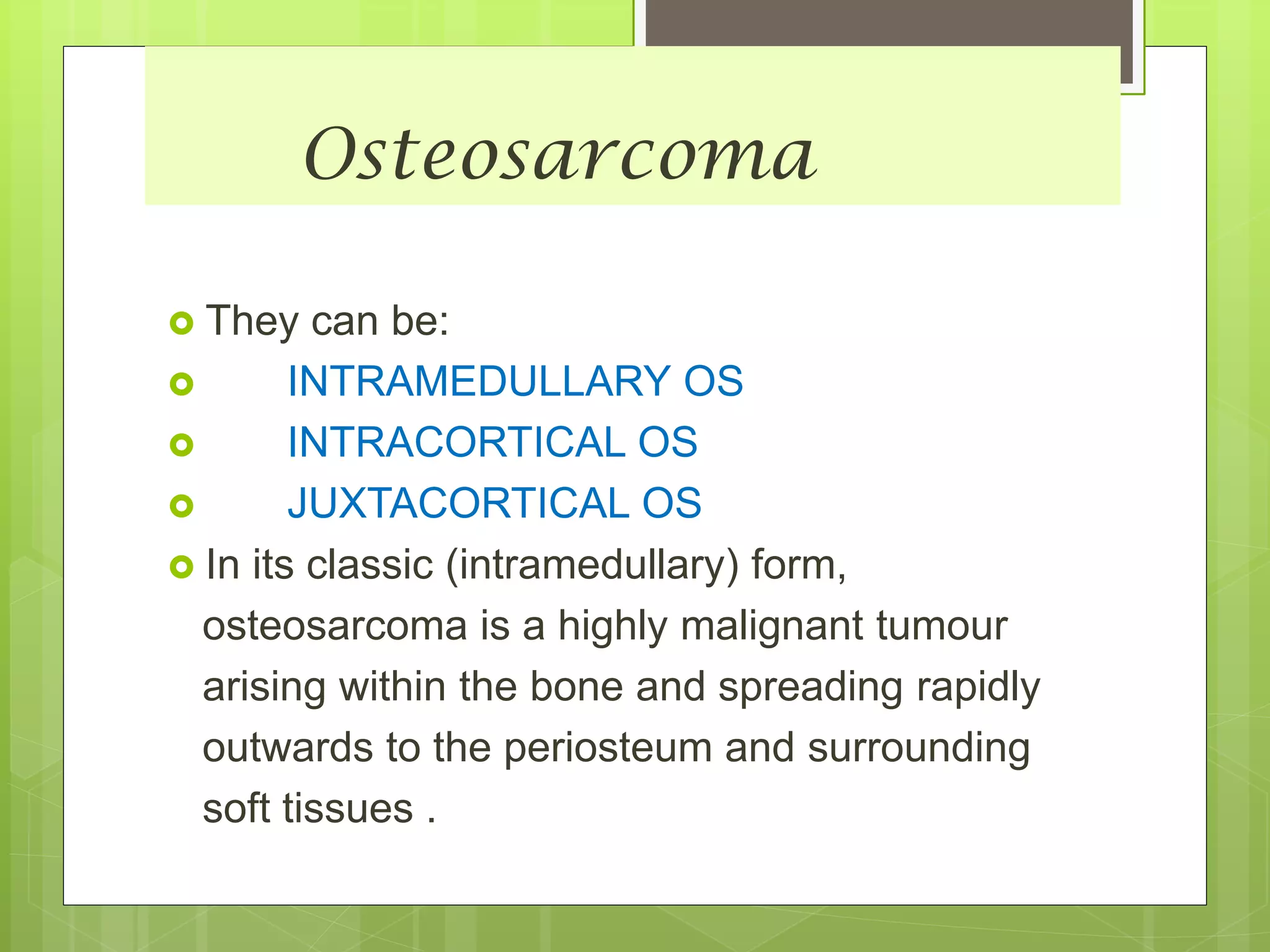 Osteosarcoma
 They can be:
 INTRAMEDULLARY OS
 INTRACORTICAL OS
 JUXTACORTICAL OS
 In its classic (intramedullary) form,
osteosarcoma is a highly malignant tumour
arising within the bone and spreading rapidly
outwards to the periosteum and surrounding
soft tissues .
 