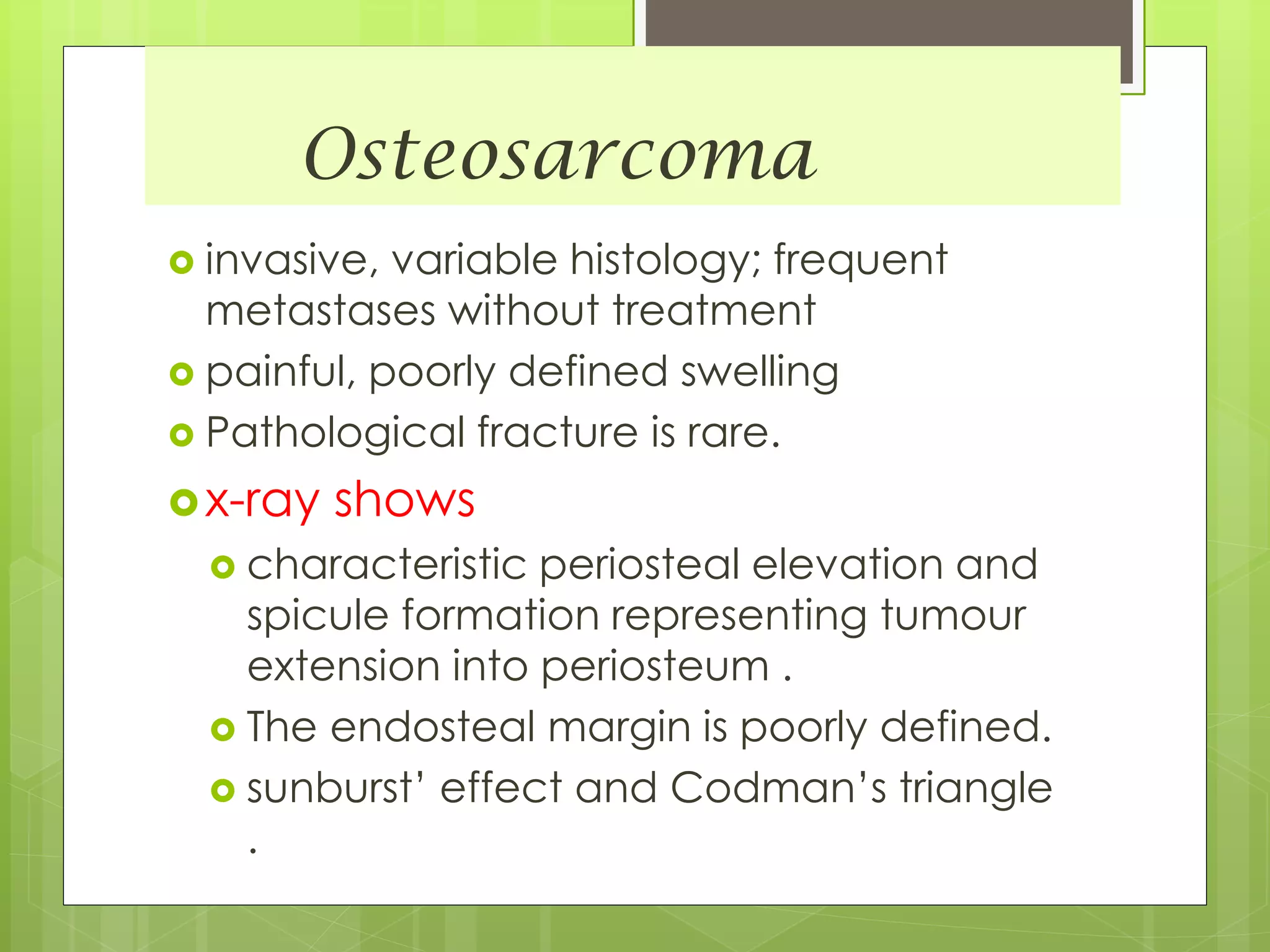 Osteosarcoma
 invasive, variable histology; frequent
metastases without treatment
 painful, poorly defined swelling
 Pathological fracture is rare.
x-ray shows
 characteristic periosteal elevation and
spicule formation representing tumour
extension into periosteum .
 The endosteal margin is poorly defined.
 sunburst’ effect and Codman’s triangle
.
 