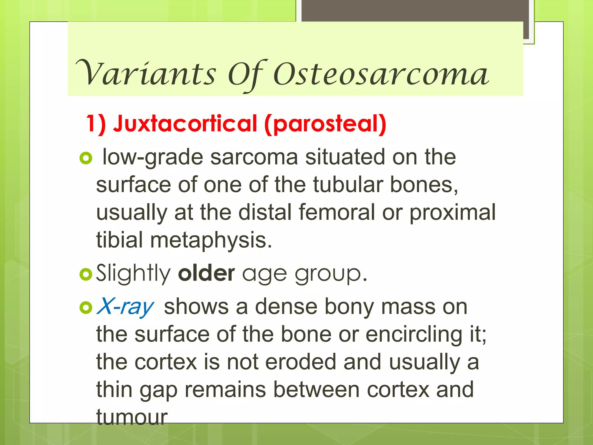 Variants Of Osteosarcoma
1) Juxtacortical (parosteal)
 low-grade sarcoma situated on the
surface of one of the tubular bones,
usually at the distal femoral or proximal
tibial metaphysis.
Slightly older age group.
X-ray shows a dense bony mass on
the surface of the bone or encircling it;
the cortex is not eroded and usually a
thin gap remains between cortex and
tumour
 