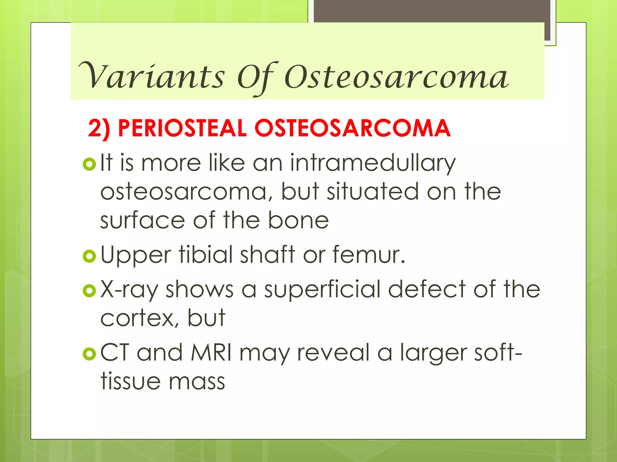 Variants Of Osteosarcoma
2) PERIOSTEAL OSTEOSARCOMA
It is more like an intramedullary
osteosarcoma, but situated on the
surface of the bone
Upper tibial shaft or femur.
X-ray shows a superficial defect of the
cortex, but
CT and MRI may reveal a larger soft-
tissue mass
 