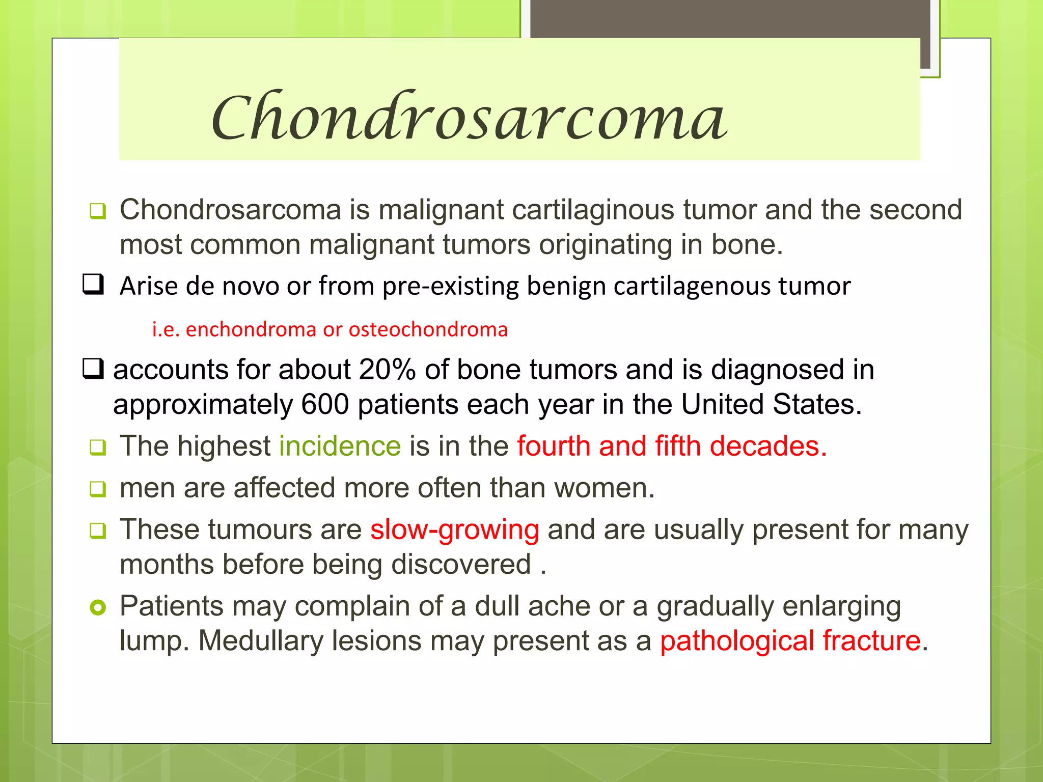 Chondrosarcoma
 Chondrosarcoma is malignant cartilaginous tumor and the second
most common malignant tumors originating in bone.
 Arise de novo or from pre-existing benign cartilagenous tumor
i.e. enchondroma or osteochondroma
 accounts for about 20% of bone tumors and is diagnosed in
approximately 600 patients each year in the United States.
 The highest incidence is in the fourth and fifth decades.
 men are affected more often than women.
 These tumours are slow-growing and are usually present for many
months before being discovered .
 Patients may complain of a dull ache or a gradually enlarging
lump. Medullary lesions may present as a pathological fracture.
 