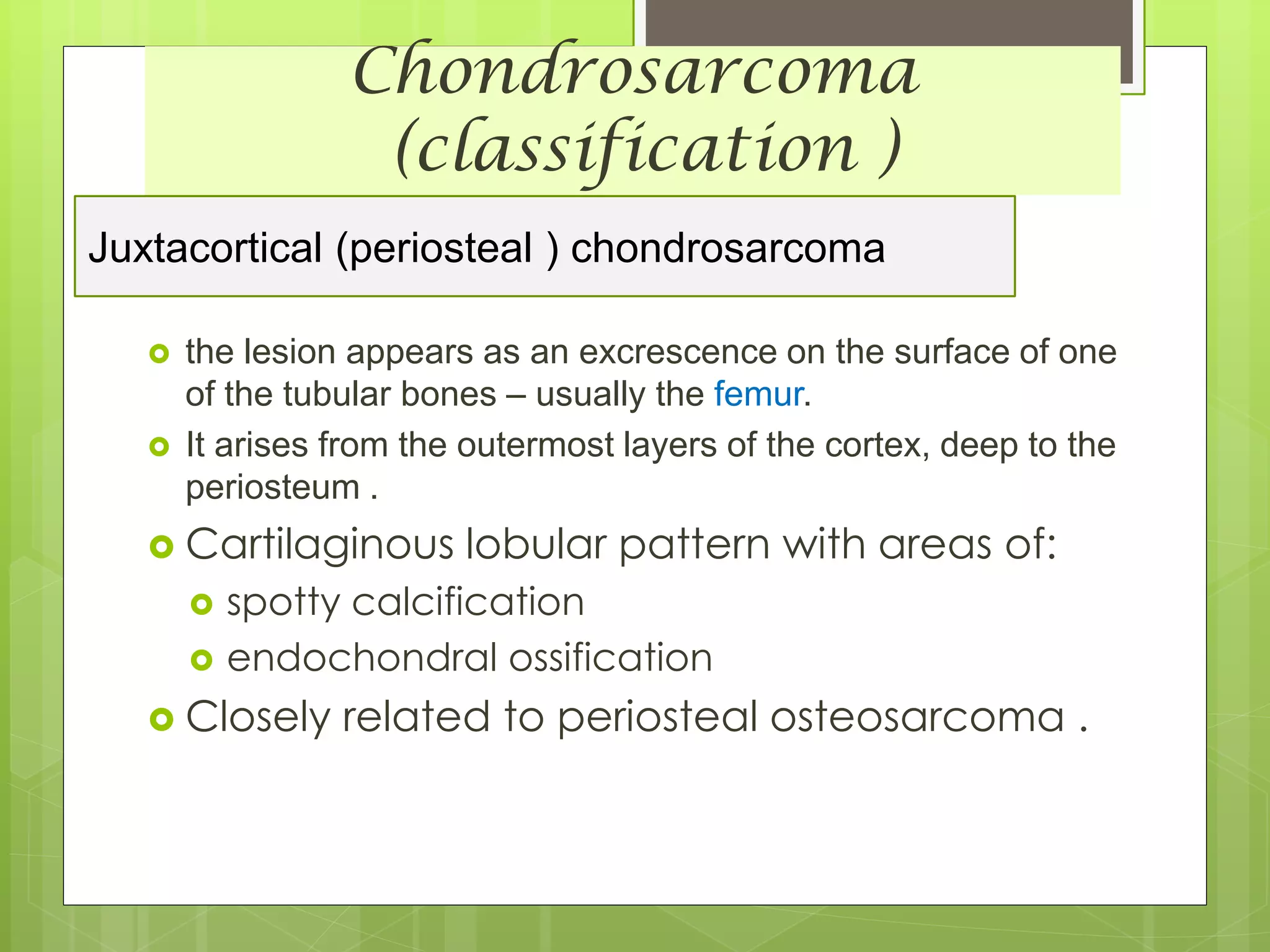 Chondrosarcoma
(classification )
Juxtacortical (periosteal ) chondrosarcoma
 the lesion appears as an excrescence on the surface of one
of the tubular bones – usually the femur.
 It arises from the outermost layers of the cortex, deep to the
periosteum .
 Cartilaginous lobular pattern with areas of:
 spotty calcification
 endochondral ossification
 Closely related to periosteal osteosarcoma .
 