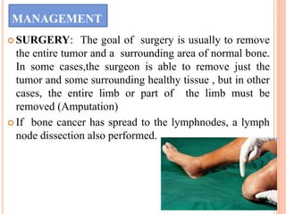 MANAGEMENT
 SURGERY: The goal of surgery is usually to remove
the entire tumor and a surrounding area of normal bone.
In some cases,the surgeon is able to remove just the
tumor and some surrounding healthy tissue , but in other
cases, the entire limb or part of the limb must be
removed (Amputation)
 If bone cancer has spread to the lymphnodes, a lymph
node dissection also performed.
 