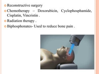  Reconstructive surgery
 Chemotherapy – Doxorubicin, Cyclophosphamide,
Cisplatin, Vincristin .
 Radiation therapy .
 Biphosphonates- Used to reduce bone pain .
 