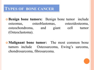 TYPES OF BONE CANCER
 Benign bone tumors: Benign bone tumor include
osteomas, osteoblastomas, osteoidosteoma,
osteochondroma, and giant cell tumor
(Osteoclastoma).
 Malignant bone tumor: The most common bone
tumors include Osteosarcoma, Ewing’s sarcoma,
chondrosarcoma, fibrosarcoma.
 