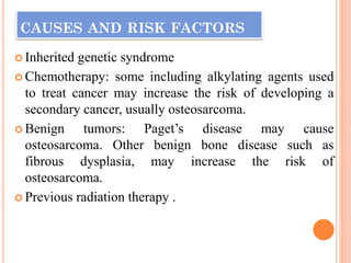 CAUSES AND RISK FACTORS
 Inherited genetic syndrome
 Chemotherapy: some including alkylating agents used
to treat cancer may increase the risk of developing a
secondary cancer, usually osteosarcoma.
 Benign tumors: Paget’s disease may cause
osteosarcoma. Other benign bone disease such as
fibrous dysplasia, may increase the risk of
osteosarcoma.
 Previous radiation therapy .
 