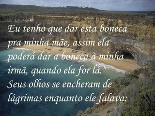 Eu tenho que dar esta boneca
pra minha mãe, assim ela
poderá dar a boneca à minha
irmã, quando ela for lá."
Seus olhos se encheram de
lágrimas enquanto ele falava:
 