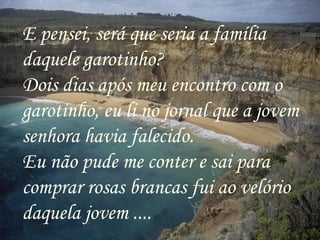 E pensei, será que seria a família
daquele garotinho?
Dois dias após meu encontro com o
garotinho, eu li no jornal que a jovem
senhora havia falecido.
Eu não pude me conter e sai para
comprar rosas brancas fui ao velório
daquela jovem ....
 