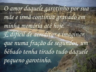 O amor daquele garotinho por sua
mãe e irmã continua gravado em
minha memória até hoje.
É difícil de acreditar e imaginar
que numa fração de segundos, um
bêbado tenha tirado tudo daquele
pequeno garotinho.
 