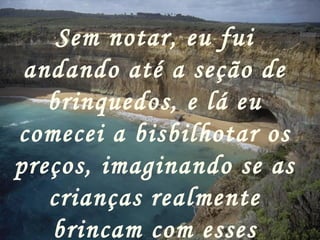Sem notar, eu fui
 andando até a seção de
   brinquedos, e lá eu
comecei a bisbilhotar os
preços, imaginando se as
   crianças realmente
   brincam com esses
 