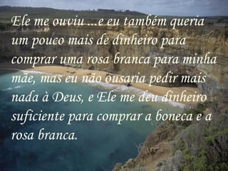 Ele me ouviu ...e eu também queria um pouco mais de dinheiro para comprar uma rosa branca para minha mãe, mas eu não ousaria pedir mais nada à Deus, e Ele me deu dinheiro suficiente para comprar a boneca e a rosa branca. 