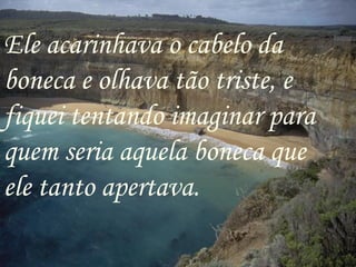 Ele acarinhava o cabelo da boneca e olhava tão triste, e fiquei tentando imaginar para quem seria aquela boneca que ele tanto apertava. 