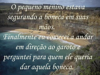 O pequeno menino estava segurando a boneca em suas mãos.  Finalmente eu comecei a andar em direção ao garoto e perguntei para quem ele queria dar aquela boneca.  