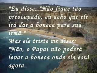 "Eu disse: "Não fique tão preocupado, eu acho que ele irá dar a boneca para sua irmã." Mas ele triste me disse:  "Não, o Papai não poderá levar a boneca onde ela está agora.   
