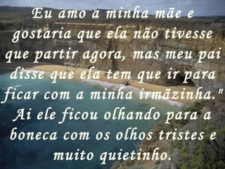 Eu amo a minha mãe e gostaria que ela não tivesse que partir agora, mas meu pai disse que ela tem que ir para ficar com a minha irmãzinha." Ai ele ficou olhando para a boneca com os olhos tristes e muito quietinho. 