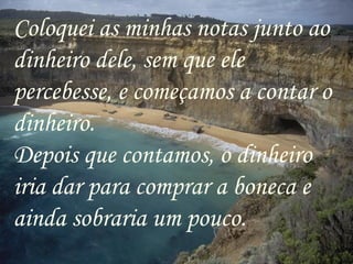 Coloquei as minhas notas junto ao dinheiro dele, sem que ele percebesse, e começamos a contar o dinheiro. Depois que contamos, o dinheiro iria dar para comprar a boneca e ainda sobraria um pouco. 