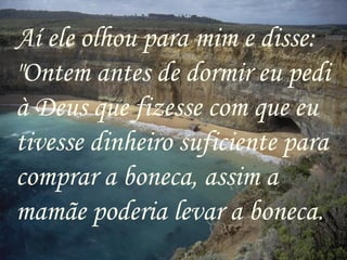 Aí ele olhou para mim e disse: "Ontem antes de dormir eu pedi à Deus que fizesse com que eu tivesse dinheiro suficiente para comprar a boneca, assim a mamãe poderia levar a boneca. 