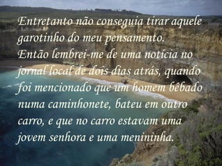 Entretanto não conseguia tirar aquele garotinho do meu pensamento. Então lembrei-me de uma notícia no jornal local de dois dias atrás, quando foi mencionado que um homem bêbado numa caminhonete, bateu em outro carro, e que no carro estavam uma jovem senhora e uma menininha. 