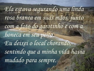 Ela estava segurando uma linda rosa branca em suas mãos, junto com a foto do garotinho e com a boneca em seu peito. Eu deixei o local chorando, sentindo que a minha vida havia mudado para sempre.  