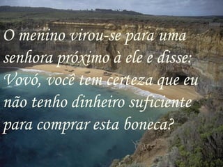 O menino virou-se para uma senhora próximo à ele e disse: Vovó, você tem certeza que eu não tenho dinheiro suficiente para comprar esta boneca? 