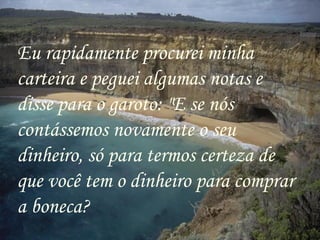 Eu rapidamente procurei minha carteira e peguei algumas notas e disse para o garoto: "E se nós contássemos novamente o seu dinheiro, só para termos certeza de que você tem o dinheiro para comprar a boneca? 