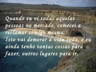 Quando eu vi todas aquelas pessoas no mercado, comecei a reclamar comigo mesma,  Isto vai demorar a vida toda, e eu ainda tenho tantas coisas para fazer, outros lugares para ir. 