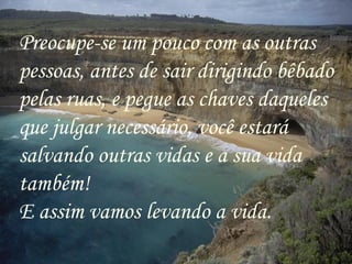 Preocupe-se um pouco com as outras pessoas, antes de sair dirigindo bêbado pelas ruas, e pegue as chaves daqueles que julgar necessário, você estará salvando outras vidas e a sua vida também! E assim vamos levando a vida. 