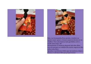 Bom, sua bonequinha ficou pronta, e lembre-se:
quanto maior quiser a boneca maiores devem ser os
retalhos. Para uma boneca mais gordinha corte o
tecido mais largo, ok?
Normalmente as bonecas abayomi não têm olhos,
boca etc porque na tradição dos navios negreiros não
tinha como fazer.
Agradeço à professora Icleia que me ensinou a fazer a
boneca e à diretora Elis que proporcionou
 