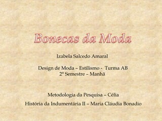 Izabela Salcedo Amaral

Design de Moda – Estilismo - Turma AB
2° Semestre – Manhã

Metodologia da Pesquisa – Célia
História da Indumentária II – Maria Cláudia Bonadio

 