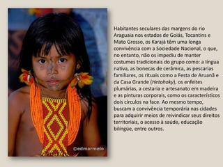 Habitantes seculares das margens do rio Araguaia nos estados de Goiás, Tocantins e Mato Grosso, os Karajá têm uma longa convivência com a Sociedade Nacional, o que, no entanto, não os impediu de manter costumes tradicionais do grupo como: a língua nativa, as bonecas de cerâmica, as pescarias familiares, os rituais como a Festa de Aruanã e da Casa Grande (Hetohoky), os enfeites plumárias, a cestaria e artesanato em madeira e as pinturas corporais, como os característicos dois círculos na face. Ao mesmo tempo, buscam a convivência temporária nas cidades para adquirir meios de reivindicar seus direitos territoriais, o acesso à saúde, educação bilíngüe, entre outros.