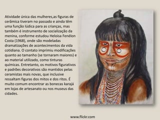 Atividade única das mulheres,as figuras de cerâmica tiveram no passado e ainda têm uma função lúdica para as crianças, mas também é instrumento de socialização da menina, conforme estudou Heloisa Fenélon Costa (1968), onde são modeladas dramatizações de acontecimentos da vida cotidiana. O contato imprimiu modificações quanto ao tamanho (se tornaram maiores) e ao material utilizado, como tinturas químicas. Entretanto, os motivos figurativos e padrões decorativos são mantidos pelas ceramistas mais novas, que inclusive ressaltam figuras dos mitos e dos ritos. É muito comum encontrar as bonecas karajá em lojas de artesanato ou nos museus das cidades.www.flickr.com