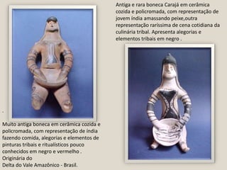 Antiga e rara boneca Carajá em cerâmica cozida e policromada, com representação de jovem índia amassando peixe,outra representação raríssima de cena cotidiana da culinária tribal. Apresenta alegorias e elementos tribais em negro . .Muito antiga boneca em cerâmica cozida e policromada, com representação de índia fazendo comida, alegorias e elementos de pinturas tribais e ritualísticos pouco conhecidos em negro e vermelho .Originária doDelta do Vale Amazônico - Brasil.