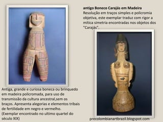 antigo Boneco Carajás em MadeiraResolução em traços simples e policromia objetiva, este exemplar traduz com rigor a mítica simetria encontradas nos objetos dos "Carajás". Antiga, grande e curiosa boneca ou brinquedo em madeira policromada, para uso de transmissão da cultura ancestral,sem os braços. Apresenta alegorias e elementos tribais de fertilidade em negro e vermelho.(Exemplar encontrado no ultimo quartel do século XIX)precolombianartbrazil.blogspot.com