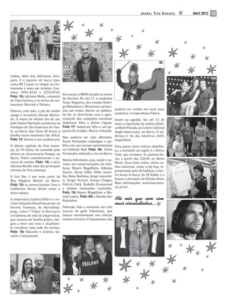 JORNAL TIPO CARIOCA   Abril 2012   15
                                 04




                                                                      05




                                                                                                               06


riadas, além dos deliciosos drin-
ques. E o passeio de barco (que                                                                                                    07
custa R$ 1) para se chegar ao res-
taurante é mais um atrativo. Con-
tatos: 2491-0142 e 2253-8763.
                                      Em março, o MMA invadiu as areias
Foto 12: Adriana Mello, colunista
                                      do Recreio. No dia 17, a academia
do Tipo Carioca, e os sócios do res-
                                      Team Nogueira, dos irmãos Rodri-
taurante: Marcelo e Tatiana.
                                      go Minotauro e Minotouro, promo-
                                                                             poderia ter rolado em local mais
Faleceu, este mês, o pai da minha veu um treino aberto ao público.
                                                                             suntuoso: o Copacabana Palace.
amiga e jornalista Denise Macha- Os fãs se divertiram com a apre-
do. A missa de sétimo dia de seu sentação dos campeões mundiais              Anote na agenda. Vai até 13 de                        08
João Santos Machado aconteceu na Anderson Silva e Júnior Cigano.             maio a exposição da artista plásti-
Paróquia de São Francisco de Pau- Foto 17: Anderson Silva e um pe-           ca Marli Parada, no Centro Cultural
la, na Barra. Que Deus dê forças à queno fã. Crédito: Marcio Schmidt.        Anglo-Americano, na Barra. O en-
família nesse momento tão di ícil.                                           dereço é: Av. das Américas 2603.
                                      Não poderia ter sido diferente.
Foto 13: Denise e seu saudoso pai.                                           Imperdível.
                                      Paula Fernandes empolgou o pú-
O último capítulo de Fina estam- blico em sua recente apresentação           Para quem curte música eletrôni-
pa, da TV Globo, foi assistido pelo no Citibank Hall. Foto 18: Paula         ca, a novidade na região é o Eletro
elenco na churrascaria Pampa, na Fernandes soltando a voz na Barra.          Club, que acontece às quintas-fei-
Barra. Todos comemoraram o su-                                               ras, a partir das 22h30, no Barra
                                      Muitas felicidades, paz, saúde e su-                                                         09
cesso da novela. Foto 14: a atriz                                            Music. Essa festa reúne vários es-
                                      cesso aos aniversariantes do mês:
Adriana Birolli, uma das principais                                          tilos musicais, como o hip-hop, re-
                                      Xuxa, Mauro Magalhães, Fabiana
estrelas de Fina estampa.                                                    presentado pelo DJ Saddam; o elec-
                                      Soares, Berto Filho, Hélio Guari-
                                                                             tro house & dance, do DJ Naldo; e o
O Seu Bar é um novo point da lha, Rose Barbosa, Jorge Lancelot-
                                                                             house e o freestyle, do DJ João Diniz.
Rua Olegário Maciel, na Barra. ti, Sérgio Versari, Zoraya Chagas,
                                                                             Mais informações: www.barramu-
Foto 15: os atores Jonatas Faro e Patrick Clark, Rodolfo Drummond
                                                                             sic.art.br.
Guilherme Boury foram curtir o e Andréa Guimarães Castrinho.
novo espaço.                          Foto 19: Mauro Magalhães e Ma-
                                      nuel Lopes; Foto 20: a Rainha dos
A empresária Andrea Telles e o es- Baixinhos.
critor Eduardo Nassif lançaram, na                                                                                                 10
livraria Travessa, do BarraShop- Delicada, fofa e exclusiva são três
ping, o livro ‘7 Vidas’. A obra narra marcas da grife Valentinas, que
a trajetória de vida da empresária, lançou recentemente sua coleção
que nasceu em família pobre, che- outono-inverno. O lançamento não                                             11
gou a viver nas ruas e atualmen-
te coordena uma rede de escolas.
Foto 16: Eduardo e Andrea, du-
rante o lançamento
                                                                       12




                                 13
 