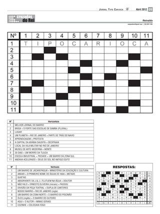 JORNAL TIPO CARIOCA               Abril 2012         09


                                                                                                                  Reinaldo
                                                                                            enigmadorei@gmail.com | (19) 3257-1381




Nº                                 Horizontais
 1    MELHOR JORNAL DO BAIRRO
 2    BRISA = O FORTE DAS ESCOLAS DE SAMBA (PLURAL)
 3    LUGAR
 4    UM PLANETA = RIO DE JANEIRO = PARTE DE TRÁS DO NAVIO
 5    APRENDIZAGEM = PROTESTA
 6    A CAPITAL DA ARÁBIA SAUDITA = DECIFRAVA
 7    LOCAL DA VILA MILITAR NO RIO DE JANEIRO
 8    MUSEU DE ARTE MODERNA = MONTE
 9    30 DIAS = UM MORRO DA TIJUCA
10    ESCOLA INDUSTRIAL = PIEDADE = UM BAIRRO DA ZONA SUL
11    ANDAVA ACELERADO = DEUS DO SOL NO ANTIGO EGITO


 Nº                                    Verticais                                RESPOSTAS:
  1     UM BAIRRO DE JACAREPAGUÁ = MINISTÉRIO DA EDUCAÇÃO E CULTURA
  2     ANDAR = O PRIMEIRO NOME DO ÁGUIA DE HAIA = METADE
  3     QUIETAS
  4     ABSORVENTE DA J & J = FLUTUEM NA ÁGUA = DOUTOR
  5     NÃO FALO = ERNESTO OLIVEIRA (iniciais) = PASSOU
  6     DIVISÃO DA PEÇA TEATRAL = DUPLA DE CANTORES
  7     NOSSO BAIRRO = RIO DE JANEIRO (sigla)
  8     UM BAIRRO DA ZONA NORTE = O BAIRRO DO PISCINÃO
  9     ÓLEO (inglês) = O BAIRRO DO OUTEIRO
 10     AQUI = O AUTOR = MINAS GERAIS
 11     COZINHE = COLOCAVA FOGO
 