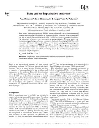 Bone cement implantation syndrome
A. J. Donaldson1, H. E. Thomson1, N. J. Harper2* and N. W. Kenny3
1
Department of Anaesthesia, University Hospital of South Manchester, Southmoor Road,
Manchester M23 9LT, UK. 2
Department of Anaesthesia and 3
Department of Orthopaedic Surgery,
Manchester Royal Inﬁrmary, Oxford Rd, Manchester M13 9WL, UK
*Corresponding author. E-mail: nigel.harper@manchester.ac.uk
Bone cement implantation syndrome (BCIS) is poorly understood. It is an important cause of
intraoperative mortality and morbidity in patients undergoing cemented hip arthroplasty and
may also be seen in the postoperative period in a milder form causing hypoxia and confusion.
Hip arthroplasty is becoming more common in an ageing population. The older patient may
have co-existing pathologies which can increase the likelihood of developing BCIS. This article
reviews the deﬁnition, incidence, clinical features, risk factors, aetiology, pathophysiology, risk
reduction, and management of BCIS. It is possible to identify high risk groups of patients in
which avoidable morbidity and mortality may be minimized by surgical selection for uncemen-
ted arthroplasty. Invasive anaesthetic monitoring should be considered during cemented
arthroplasty in high risk patients.
Br J Anaesth 2009; 102: 12–22
Keywords: complications, death; complications, embolism; complications, hypotension;
complications, hypoxia; surgery, orthopaedic
There is no peer-reviewed summary of bone cement
implantation syndrome (BCIS) in the current anaesthetic
literature. There is no widely accepted deﬁnition and there
is a paucity of recommendations for the avoidance and
management of this syndrome. This article draws together
all the published literature. The authors propose a deﬁ-
nition of BCIS and a classiﬁcation according to clinical
severity. We explore the putative mechanisms and high-
light the groups of patients who are at particularly high
risk of developing the syndrome, allowing for risk-
stratiﬁcation and appropriate modiﬁcation of the anaes-
thetic technique.
Background
BCIS is a signiﬁcant cause of morbidity and mortality in
patients undergoing cemented hip arthroplasty. According
to the 2007 Annual Report of the National Joint Registry
for England and Wales, more than 60 000 hip replacements
are performed each year in England and Wales; approxi-
mately 65% occur in NHS hospitals.44
The most common
indication for total hip replacement (THR) is disabling
arthritis. THR and hemiarthroplasty are also performed for
femoral fracture, either as a primary procedure (1%) or in
the management of failed internal ﬁxation (1%).44
More
than two-thirds of THR operations are performed in
patients .65 years old and women outnumber men two to
one.43 44
There has been an increase in the number of ASA
II and III patients undergoing a THR in recent years.44
Hip arthroplasties may be cemented, uncemented or
hybrid. In England and Wales 30% of THRs are currently
uncemented.44
Although the proportion of uncemented pro-
cedures appears to have increased in recent years,44 57
cemented THR is unlikely to be completely supplanted by
uncemented arthroplasty. Between April 2006 and March
2007, the average reported length of stay was 9.8 days for a
cemented primary THR, and 8.6 days for an uncemented
procedure.44
The mortality after cemented and uncemented
primary THR was 2.3% and 1.6%, respectively.44
The
greater mean age of patients receiving a cemented THR
may contribute to the longer hospital stay and the greater
mortality rate. Data from the National Joint Registry
indicate that the requirement for revision in the ﬁrst 3 years
is higher in uncemented procedures (1.9% and 0.9%,
respectively).44
The average cost of a THR to the NHS was £3686 in
2000.43
The 2007–8 NHS payment by results tariff was
£5305 for an elective cemented primary hip replacement,
and £5901 for an uncemented procedure.12
The 2000–3 National Institute for Health and Clinical
Excellence (NICE) guidelines on primary total hip replace-
ment recommended that cemented prostheses should be
used for THR. The guidelines noted that cemented pros-
thesis have better long-term viability, that there are no cost
effective data to support the use of generally more costly
# The Board of Management and Trustees of the British Journal of Anaesthesia 2009. All rights reserved. For Permissions, please e-mail: journals.permissions@oxfordjournals.org
British Journal of Anaesthesia 102 (1): 12–22 (2009)
doi:10.1093/bja/aen328
 