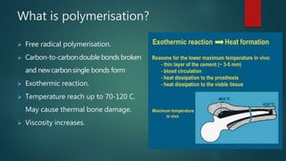 What is polymerisation?
 Free radical polymerisation.
 Carbon-to-carbondouble bonds broken
and newcarbonsingle bonds form
 Exothermic reaction.
 Temperature reach up to 70-120 C.
May cause thermal bone damage.
 Viscosity increases.
 