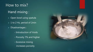 How to mix?
Hand mixing :
 Open bowl using spatula
 1 to 2 Hz, period of 2min
 Disadvantages :
- Introduction of Voids
- Porosity 7% and higher
- Excessive mixing
increases porosity
 