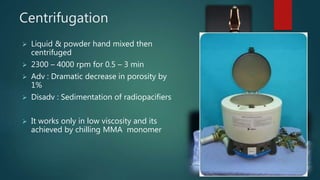 Centrifugation
 Liquid & powder hand mixed then
centrifuged
 2300 – 4000 rpm for 0.5 – 3 min
 Adv : Dramatic decrease in porosity by
1%
 Disadv : Sedimentation of radiopacifiers
 It works only in low viscosity and its
achieved by chilling MMA monomer
 