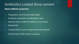 Antibiotics Loaded Bone cement
Ideal antibiotic properties :
 Preparation must be thermally stable
 Antibiotic properties not affected by heat
 Must be water soluble for diffusion into tissues
 Bactericidal
 Gradual elution over an appropriate time period
 Minimal local inflammatory response
 