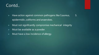 Contd..
 Have action against common pathogens like S.aureus, S.
epidermidis ,coliforms and anaerobes.
 Must not significantly compromise mechanical integrity
 Must be available as a powder.
 Must have a low incidence of allergy.
 