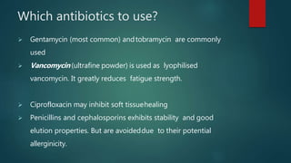 Which antibiotics to use?
 Gentamycin (most common) andtobramycin are commonly
used
 Vancomycin (ultrafine powder) is used as lyophilised
vancomycin. It greatly reduces fatigue strength.
 Ciprofloxacin may inhibit soft tissuehealing
 Penicillins and cephalosporins exhibits stability and good
elution properties. But are avoideddue to their potential
allerginicity.
 
