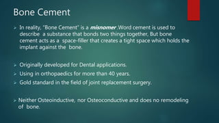 Bone Cement
 In reality, “Bone Cement” is a misnomer .Word cement is used to
describe a substance that bonds two things together, But bone
cement acts as a space-filler that creates a tight space which holds the
implant against the bone.
 Originally developed for Dental applications.
 Using in orthopaedics for more than 40 years.
 Gold standard in the field of joint replacement surgery.
 Neither Osteoinductive, nor Osteoconductive and does no remodeling
of bone.
 