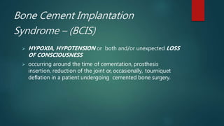Bone Cement Implantation
Syndrome – (BCIS)
 HYPOXIA, HYPOTENSION or both and/or unexpected LOSS
OF CONSCIOUSNESS
 occurring around the time of cementation, prosthesis
insertion, reduction of the joint or, occasionally, tourniquet
deflation in a patient undergoing cemented bone surgery.
 