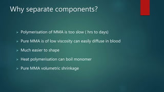 Why separate components?
 Polymerisation of MMA is too slow ( hrs to days)
 Pure MMA is of low viscosity can easily diffuse in blood
 Much easier to shape
 Heat polymerisation can boil monomer
 Pure MMA volumetric shrinkage
 