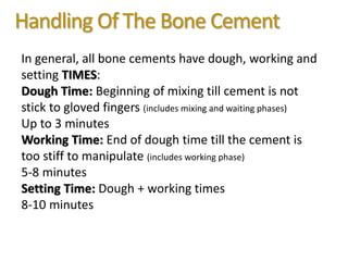 Handling Of The Bone Cement
In general, all bone cements have dough, working and
setting TIMES:
Dough Time: Beginning of mixing till cement is not
stick to gloved fingers (includes mixing and waiting phases)
Up to 3 minutes
Working Time: End of dough time till the cement is
too stiff to manipulate (includes working phase)
5-8 minutes
Setting Time: Dough + working times
8-10 minutes
 