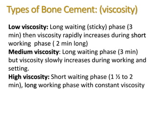 Types of Bone Cement: (viscosity)
Low viscosity: Long waiting (sticky) phase (3
min) then viscosity rapidly increases during short
working phase ( 2 min long)
Medium viscosity: Long waiting phase (3 min)
but viscosity slowly increases during working and
setting.
High viscosity: Short waiting phase (1 ½ to 2
min), long working phase with constant viscosity
 