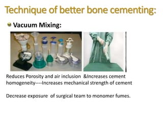Technique of better bone cementing:
Vacuum Mixing:
Reduces Porosity and air inclusion &Increases cement
homogeneity----Increases mechanical strength of cement
Decrease exposure of surgical team to monomer fumes.
 